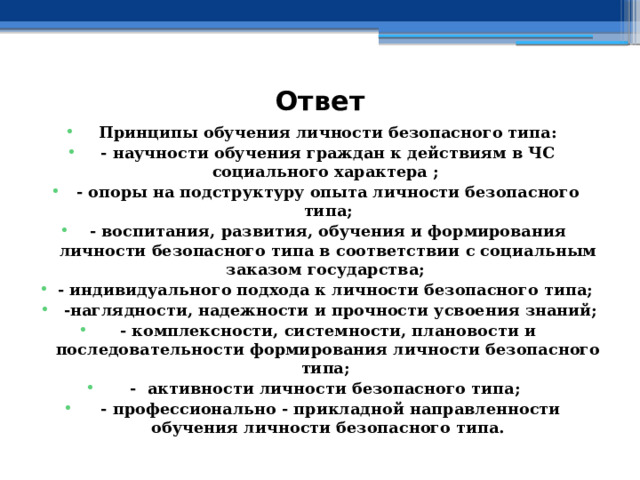 Ответ Принципы обучения личности безопасного типа: - научности обучения граждан к действиям в ЧС социального характера ; - опоры на подструктуру опыта личности безопасного типа; - воспитания, развития, обучения и формирования личности безопасного типа в соответствии с социальным заказом государства; - индивидуального подхода к личности безопасного типа;  -наглядности, надежности и прочности усвоения знаний; - комплексности, системности, плановости и последовательности формирования личности безопасного типа; - активности личности безопасного типа;  - профессионально - прикладной направленности обучения личности безопасного типа. 