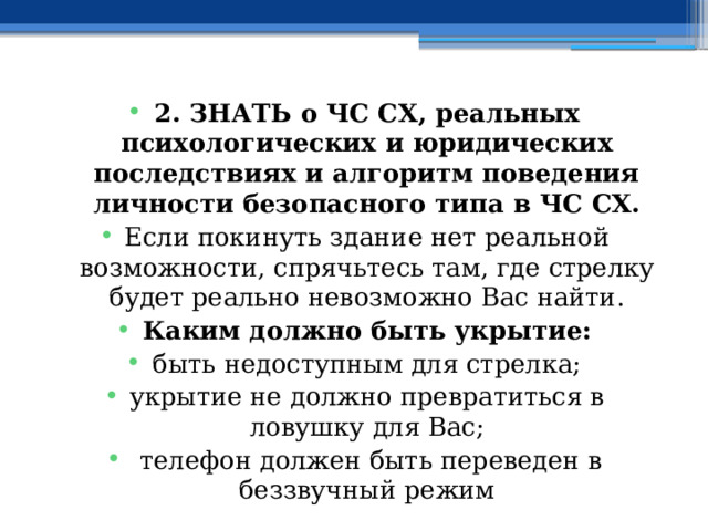 2. ЗНАТЬ о ЧС СХ, реальных психологических и юридических последствиях и алгоритм поведения личности безопасного типа в ЧС СХ. Если покинуть здание нет реальной возможности, спрячьтесь там, где стрелку будет реально невозможно Вас найти. Каким должно быть укрытие: быть недоступным для стрелка; укрытие не должно превратиться в ловушку для Вас;  телефон должен быть переведен в беззвучный режим 