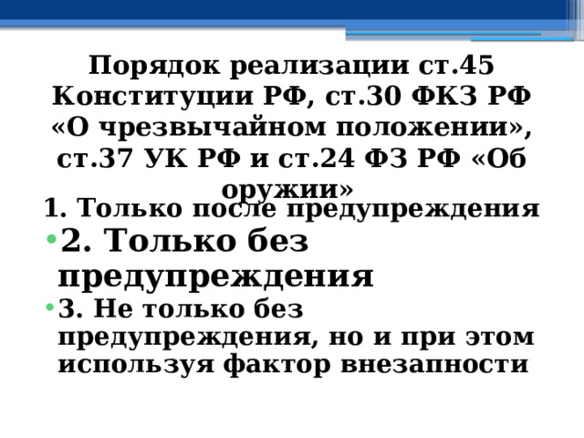 Порядок  реализации ст.45 Конституции РФ, ст.30 ФКЗ РФ «О чрезвычайном положении», ст.37 УК РФ и ст.24 ФЗ РФ «Об оружии»  1. Только после предупреждения 2. Только без предупреждения 3. Не только без предупреждения, но и при этом используя фактор внезапности 