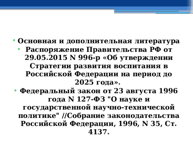  Основная и дополнительная литература Распоряжение Правительства РФ от 29.05.2015 N 996-р «Об утверждении Стратегии развития воспитания в Российской Федерации на период до 2025 года». Федеральный закон от 23 августа 1996 года N 127-ФЗ 