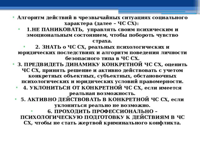  Алгоритм действий в чрезвычайных ситуациях социального характера (далее – ЧС СХ): 1.НЕ ПАНИКОВАТЬ, управлять своим психическим и эмоциональным состоянием, чтобы побороть чувство страха. 2. ЗНАТЬ о ЧС СХ, реальных психологических и юридических последствиях и алгоритм поведения личности безопасного типа в ЧС СХ. 3. ПРЕДВИДЕТЬ ДИНАМИКУ КОНКРЕТНОЙ ЧС СХ, оценить ЧС СХ, принять решение и активно действовать с учетом конкретных объектных, субъектных, обстановочных психологических и юридических условий правомерности. 4. УКЛОНИТЬСЯ ОТ КОНКРЕТНОЙ ЧС СХ, если имеется реальная возможность. 5. АКТИВНО ДЕЙСТВОВАТЬ В КОНКРЕТНОЙ ЧС СХ, если уклониться реально не возможно. 6. ПРОХОДИТЬ ПРОФЕССИОНАЛЬНО – ПСИХОЛОГИЧЕСКУЮ ПОДГОТОВКУ К ДЕЙСТВИЯМ В ЧС СХ, чтобы не стать жертвой криминального конфликта. 