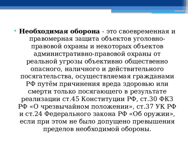 Необходимая оборона - это своевременная и правомерная защита объектов уголовно-правовой охраны и некоторых объектов административно-правовой охраны от реальной угрозы объективно общественно опасного, наличного и действительного посягательства, осуществляемая гражданами РФ путём причинения вреда здоровью или смерти только посягающего в результате реализации ст.45 Конституции РФ, ст.30 ФКЗ РФ «О чрезвычайном положении», ст.37 УК РФ и ст.24 Федерального закона РФ «Об оружии», если при этом не было допущено превышения пределов необходимой обороны. 