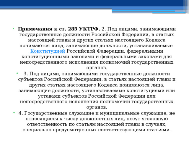 Примечания к ст. 285 УКТРФ. 2. Под лицами, занимающими государственные должности Российской Федерации, в статьях настоящей главы и других статьях настоящего Кодекса понимаются лица, занимающие должности, устанавливаемые  Конституцией  Российской Федерации, федеральными конституционными законами и федеральными законами для непосредственного исполнения полномочий государственных органов. 3. Под лицами, занимающими государственные должности субъектов Российской Федерации, в статьях настоящей главы и других статьях настоящего Кодекса понимаются лица, занимающие должности, устанавливаемые конституциями или уставами субъектов Российской Федерации для непосредственного исполнения полномочий государственных органов. 4. Государственные служащие и муниципальные служащие, не относящиеся к числу должностных лиц, несут уголовную ответственность по статьям настоящей главы в случаях, специально предусмотренных соответствующими статьями. 