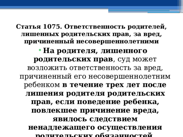 Статья 1075. Ответственность родителей, лишенных родительских прав, за вред, причиненный несовершеннолетними На родителя, лишенного родительских прав , суд может возложить ответственность за вред, причиненный его несовершеннолетним ребенком в течение трех лет после лишения родителя родительских прав, если поведение ребенка, повлекшее причинение вреда, явилось следствием ненадлежащего осуществления родительских обязанностей. 