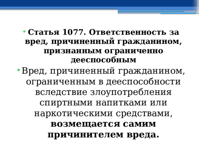 Статья 1077. Ответственность за вред, причиненный гражданином, признанным ограниченно дееспособным Вред, причиненный гражданином, ограниченным в дееспособности вследствие злоупотребления спиртными напитками или наркотическими средствами, возмещается самим причинителем вреда. 