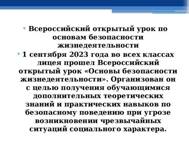 Всероссийский открытый урок по основам безопасности жизнедеятельности 1 сентября 2023 года во всех классах лицея прошел Всероссийский открытый урок «Основы безопасности жизнедеятельности». Организован он с целью получения обучающимися дополнительных теоретических знаний и практических навыков по безопасному поведению при угрозе возникновении чрезвычайных ситуаций социального характера. 