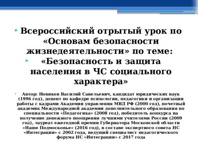 Всероссийский отрытый урок по «Основам безопасности жизнедеятельности» по теме: «Безопасность и защита населения в ЧС социального характера»  Автор: Новиков Василий Савельевич, кандидат юридических наук (1996 год), доцент по кафедре психологии, педагогики и организации работы с кадрами Академии управления МВД РФ (2000 год), почетный академик Международной академии дополнительного образования по специальности «Педагогика» (2008 год), победитель конкурса на получение денежного поощрения лучшими учителями России (2009 год), лауреат ежегодной премии Губернатора Московской области «Наше Подмосковье» (2016 год), в составе экспертного совета НС «Интеграции» с 2002 года, ведущий специалист педагогического форума НС «Интеграции» с 2017 года 