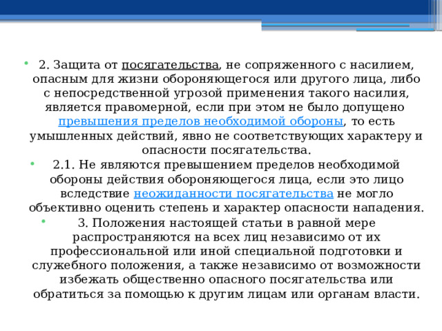 2. Защита от  посягательства , не сопряженного с насилием, опасным для жизни обороняющегося или другого лица, либо с непосредственной угрозой применения такого насилия, является правомерной, если при этом не было допущено  превышения пределов необходимой обороны , то есть умышленных действий, явно не соответствующих характеру и опасности посягательства. 2.1. Не являются превышением пределов необходимой обороны действия обороняющегося лица, если это лицо вследствие  неожиданности посягательства  не могло объективно оценить степень и характер опасности нападения. 3. Положения настоящей статьи в равной мере распространяются на всех лиц независимо от их профессиональной или иной специальной подготовки и служебного положения, а также независимо от возможности избежать общественно опасного посягательства или обратиться за помощью к другим лицам или органам власти. 