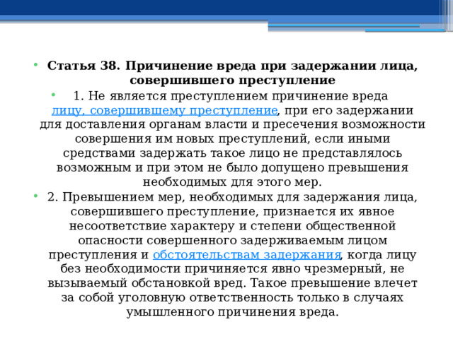 Статья 38. Причинение вреда при задержании лица, совершившего преступление 1. Не является преступлением причинение вреда  лицу, совершившему преступление , при его задержании для доставления органам власти и пресечения возможности совершения им новых преступлений, если иными средствами задержать такое лицо не представлялось возможным и при этом не было допущено превышения необходимых для этого мер. 2. Превышением мер, необходимых для задержания лица, совершившего преступление, признается их явное несоответствие характеру и степени общественной опасности совершенного задерживаемым лицом преступления и  обстоятельствам задержания , когда лицу без необходимости причиняется явно чрезмерный, не вызываемый обстановкой вред. Такое превышение влечет за собой уголовную ответственность только в случаях умышленного причинения вреда. 