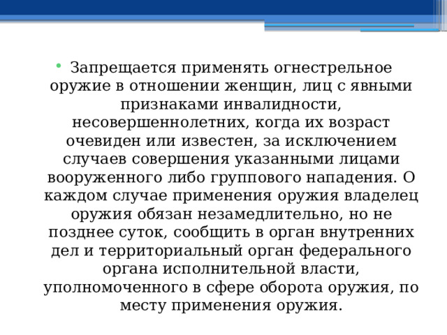 Запрещается применять огнестрельное оружие в отношении женщин, лиц с явными признаками инвалидности, несовершеннолетних, когда их возраст очевиден или известен, за исключением случаев совершения указанными лицами вооруженного либо группового нападения. О каждом случае применения оружия владелец оружия обязан незамедлительно, но не позднее суток, сообщить в орган внутренних дел и территориальный орган федерального органа исполнительной власти, уполномоченного в сфере оборота оружия, по месту применения оружия. 