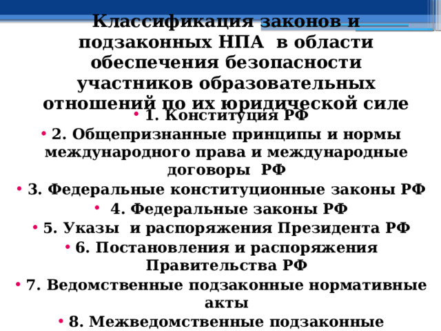 Классификация законов и подзаконных НПА в области обеспечения безопасности участников образовательных отношений по их юридической силе 1. Конституция РФ 2. Общепризнанные принципы и нормы международного права и международные договоры РФ 3. Федеральные конституционные законы РФ  4. Федеральные законы РФ 5. Указы и распоряжения Президента РФ 6. Постановления и распоряжения Правительства РФ 7. Ведомственные подзаконные нормативные акты 8. Межведомственные подзаконные нормативные акты 