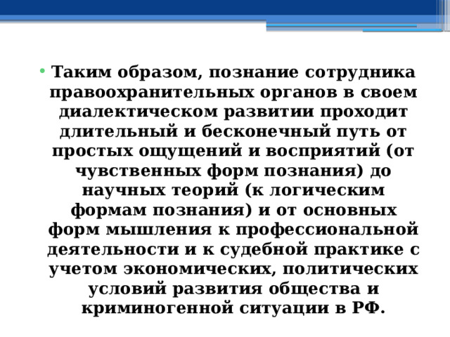 Таким образом, познание сотрудника правоохранительных органов в своем диалектическом развитии проходит длительный и бесконечный путь от простых ощущений и восприятий (от чувственных форм познания) до научных теорий (к логическим формам познания) и от основных форм мышления к профессиональной деятельности и к судебной практике с учетом экономических, политических условий развития общества и криминогенной ситуации в РФ. 