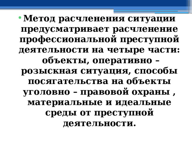 Метод расчленения ситуации предусматривает расчленение профессиональной преступной деятельности на четыре части: объекты, оперативно – розыскная ситуация, способы посягательства на объекты уголовно – правовой охраны , материальные и идеальные среды от преступной деятельности. 