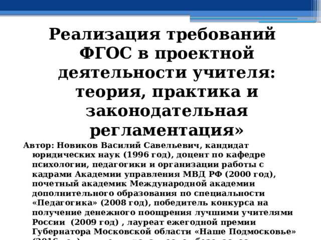 Реализация требований ФГОС в проектной деятельности учителя: теория, практика и законодательная регламентация» Автор: Новиков Василий Савельевич, кандидат юридических наук (1996 год), доцент по кафедре психологии, педагогики и организации работы с кадрами Академии управления МВД РФ (2000 год), почетный академик Международной академии дополнительного образования по специальности «Педагогика» (2008 год), победитель конкурса на получение денежного поощрения лучшими учителями России (2009 год) , лауреат ежегодной премии Губернатора Московской области «Наше Подмосковье» (2016 год), учитель права и основ безопасности жизнедеятельности высшей категории (2002 год),  в составе экспертного совета НС «Интеграции» с 2002 года, ведущий специалист педагогического форума НС «Интеграции» с 2017 года 