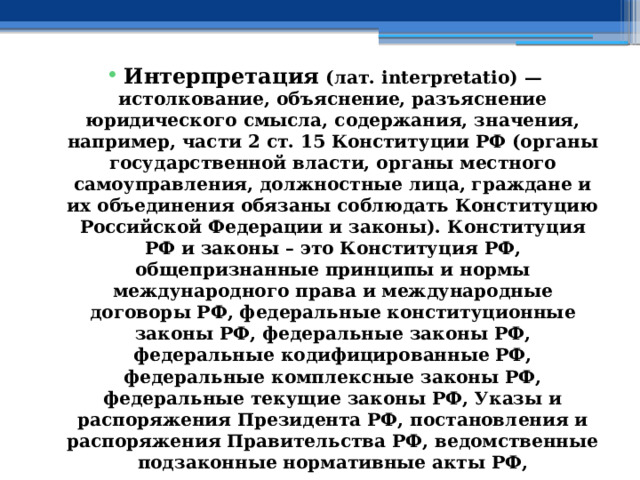 Интерпретация (лат. interpretatio) — истолкование, объяснение, разъяснение юридического смысла, содержания, значения, например, части 2 ст. 15 Конституции РФ (органы государственной власти, органы местного самоуправления, должностные лица, граждане и их объединения обязаны соблюдать Конституцию Российской Федерации и законы). Конституция РФ и законы – это Конституция РФ, общепризнанные принципы и нормы международного права и международные договоры РФ, федеральные конституционные законы РФ, федеральные законы РФ, федеральные кодифицированные РФ, федеральные комплексные законы РФ, федеральные текущие законы РФ, Указы и распоряжения Президента РФ, постановления и распоряжения Правительства РФ, ведомственные подзаконные нормативные акты РФ, межведомственные подзаконные нормативные акты РФ – это только федеральный уровень законодательства РФ. 