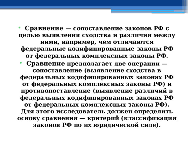 Сравнение — сопоставление законов РФ с целью выявления сходства и различия между ними, например, чем отличаются федеральные кодифицированные законы РФ от федеральных комплексных законы РФ. Сравнение предполагает две операции —сопоставление (выявление сходства в федеральных кодифицированных законах РФ от федеральных комплексных законы РФ) и противопоставление (выявление различий в федеральных кодифицированных законах РФ от федеральных комплексных законы РФ). Для этого исследователь должен определить основу сравнения — критерий (классификация законов РФ по их юридической силе). 