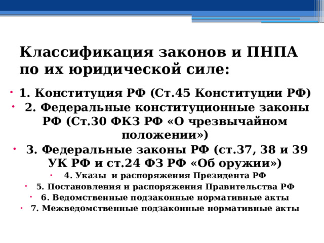 Классификация законов и ПНПА по их юридической силе:   1. Конституция РФ (Ст.45 Конституции РФ)  2. Федеральные конституционные законы РФ (Ст.30 ФКЗ РФ «О чрезвычайном положении»)  3. Федеральные законы РФ (ст.37, 38 и 39 УК РФ и ст.24 ФЗ РФ «Об оружии») 4. Указы и распоряжения Президента РФ 5. Постановления и распоряжения Правительства РФ 6. Ведомственные подзаконные нормативные акты 7. Межведомственные подзаконные нормативные акты 