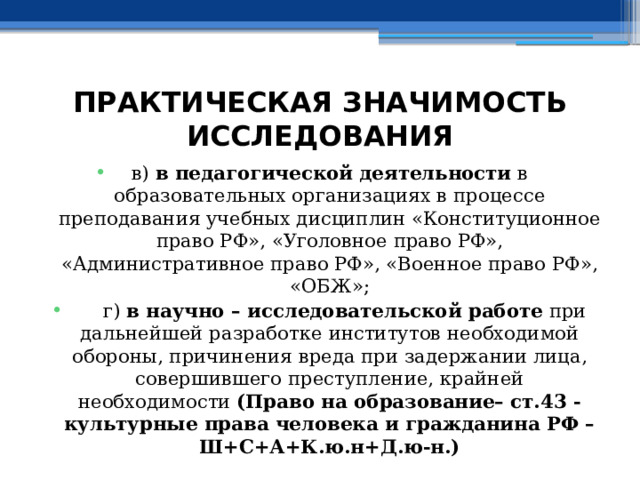 ПРАКТИЧЕСКАЯ ЗНАЧИМОСТЬ ИССЛЕДОВАНИЯ в) в педагогической деятельности в образовательных организациях в процессе преподавания учебных дисциплин «Конституционное право РФ», «Уголовное право РФ», «Административное право РФ», «Военное право РФ», «ОБЖ»;  г) в научно – исследовательской работе при дальнейшей разработке институтов необходимой обороны, причинения вреда при задержании лица, совершившего преступление, крайней необходимости (Право на образование– ст.43 - культурные права человека и гражданина РФ – Ш+С+А+К.ю.н+Д.ю-н.) 