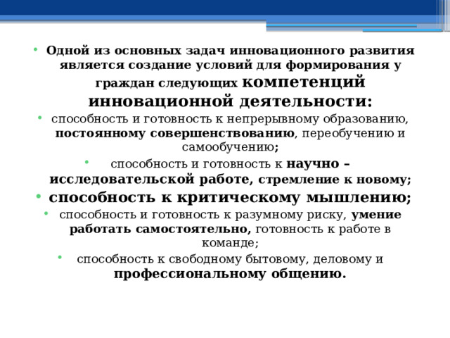 Одной из основных задач инновационного развития является создание условий для формирования у граждан следующих компетенций инновационной деятельности: способность и готовность к непрерывному образованию, постоянному совершенствованию , переобучению и самообучению ; способность и готовность к научно – исследовательской работе,  стремление к новому; способность к критическому мышлению; способность и готовность к разумному риску, умение работать самостоятельно, готовность к работе в команде; способность к свободному бытовому, деловому и профессиональному общению. 