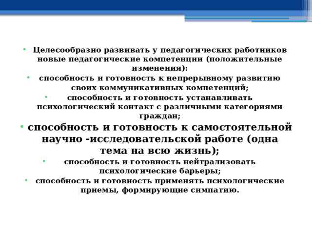 Целесообразно развивать у педагогических работников новые педагогические компетенции (положительные изменения): способность и готовность к непрерывному развитию своих коммуникативных компетенций; способность и готовность устанавливать психологический контакт с различными категориями граждан; способность и готовность к самостоятельной научно -исследовательской работе (одна тема на всю жизнь); способность и готовность нейтрализовать психологические барьеры; способность и готовность применять психологические приемы, формирующие симпатию. 