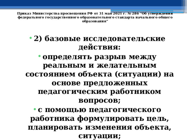   Приказ Министерства просвещения РФ от 31 мая 2021 г. № 286 “Об утверждении федерального государственного образовательного стандарта начального общего образования”   2) базовые исследовательские действия: определять разрыв между реальным и желательным состоянием объекта (ситуации) на основе предложенных педагогическим работником вопросов; с помощью педагогического работника формулировать цель, планировать изменения объекта, ситуации; 