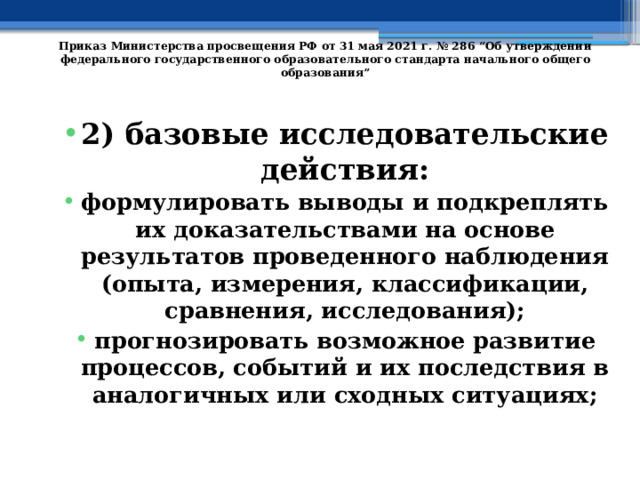   Приказ Министерства просвещения РФ от 31 мая 2021 г. № 286 “Об утверждении федерального государственного образовательного стандарта начального общего образования”   2) базовые исследовательские действия: формулировать выводы и подкреплять их доказательствами на основе результатов проведенного наблюдения (опыта, измерения, классификации, сравнения, исследования); прогнозировать возможное развитие процессов, событий и их последствия в аналогичных или сходных ситуациях; 