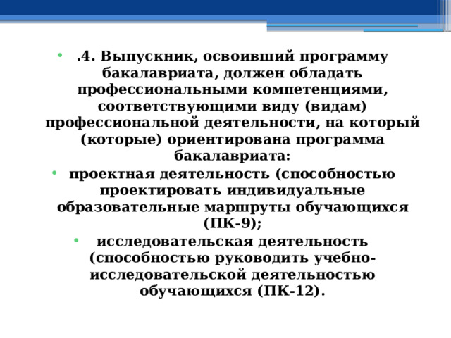 .4. Выпускник, освоивший программу бакалавриата, должен обладать профессиональными компетенциями, соответствующими виду (видам) профессиональной деятельности, на который (которые) ориентирована программа бакалавриата: проектная деятельность (способностью проектировать индивидуальные образовательные маршруты обучающихся (ПК-9); исследовательская деятельность (способностью руководить учебно-исследовательской деятельностью обучающихся (ПК-12). 