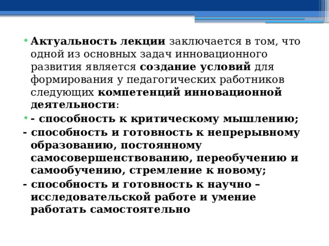 Актуальность лекции заключается в том, что одной из основных задач инновационного развития является создание условий для формирования у педагогических работников следующих компетенций инновационной деятельности : - способность к критическому мышлению; - способность и готовность к непрерывному образованию, постоянному самосовершенствованию, переобучению и самообучению, стремление к новому; - способность и готовность к научно – исследовательской работе и умение работать самостоятельно 