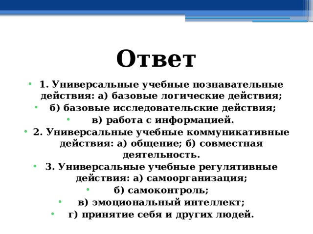 Ответ 1. Универсальные учебные познавательные действия: а) базовые логические действия;  б) базовые исследовательские действия;  в) работа с информацией. 2. Универсальные учебные коммуникативные действия: а) общение; б) совместная деятельность. 3. Универсальные учебные регулятивные действия: а) самоорганизация; б) самоконтроль; в) эмоциональный интеллект; г) принятие себя и других людей.  