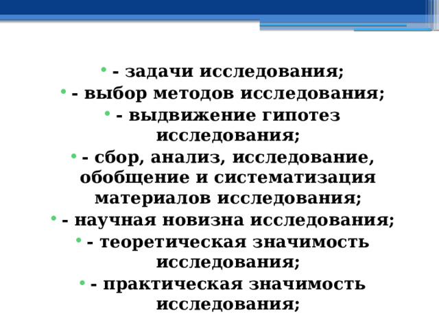 - задачи исследования; - выбор методов исследования; - выдвижение гипотез исследования; - сбор, анализ, исследование, обобщение и систематизация материалов исследования; - научная новизна исследования; - теоретическая значимость исследования; - практическая значимость исследования; 