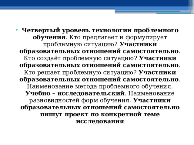 Четвертый уровень технологии проблемного обучения . Кто предлагает и формулирует проблемную ситуацию? Участники образовательных отношений самостоятельно . Кто создаёт проблемную ситуацию? Участники образовательных отношений самостоятельно . Кто решает проблемную ситуацию? Участники образовательных отношений самостоятельно . Наименование метода проблемного обучения. Учебно – исследовательский . Наименование разновидностей форм обучения. Участники образовательных отношений самостоятельно пишут проект по конкретной теме исследования 