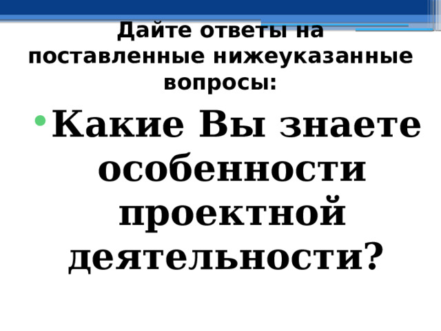 Дайте ответы на поставленные нижеуказанные вопросы: Какие Вы знаете особенности проектной деятельности? 