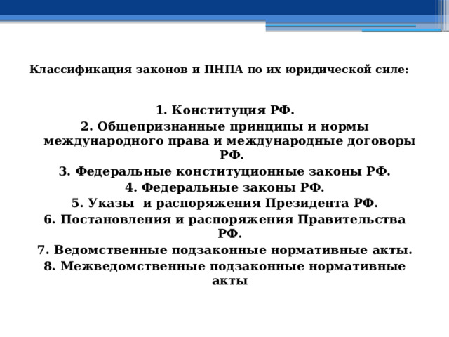   Классификация законов и ПНПА по их юридической силе:    1. Конституция РФ. 2. Общепризнанные принципы и нормы международного права и международные договоры РФ. 3. Федеральные конституционные законы РФ. 4. Федеральные законы РФ. 5. Указы и распоряжения Президента РФ. 6. Постановления и распоряжения Правительства РФ. 7. Ведомственные подзаконные нормативные акты. 8. Межведомственные подзаконные нормативные акты 