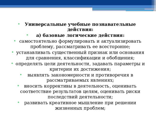 Универсальные учебные познавательные действия: а) базовые логические действия: самостоятельно формулировать и актуализировать проблему, рассматривать ее всесторонне; устанавливать существенный признак или основания для сравнения, классификации и обобщения; определять цели деятельности, задавать параметры и критерии их достижения; выявлять закономерности и противоречия в рассматриваемых явлениях; вносить коррективы в деятельность, оценивать соответствие результатов целям, оценивать риски последствий деятельности; развивать креативное мышление при решении жизненных проблем; 