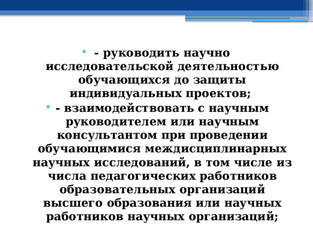 - руководить научно исследовательской деятельностью обучающихся до защиты индивидуальных проектов; - взаимодействовать с научным руководителем или научным консультантом при проведении обучающимися междисциплинарных научных исследований, в том числе из числа педагогических работников образовательных организаций высшего образования или научных работников научных организаций; 