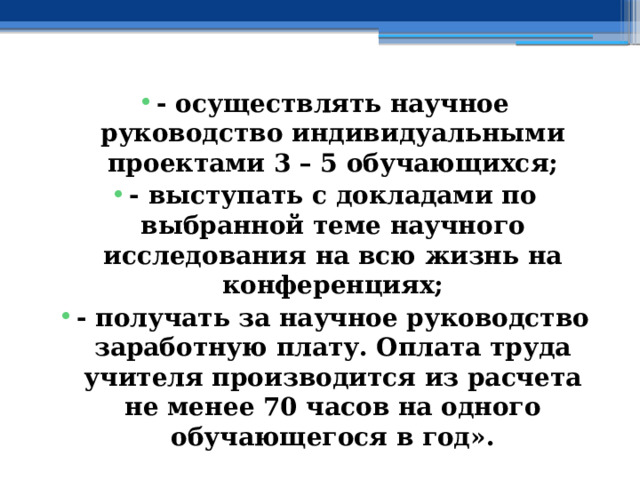 - осуществлять научное руководство индивидуальными проектами 3 – 5 обучающихся; - выступать с докладами по выбранной теме научного исследования на всю жизнь на конференциях; - получать за научное руководство заработную плату. Оплата труда учителя производится из расчета не менее 70 часов на одного обучающегося в год». 