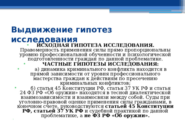 Выдвижение гипотез исследования    ИСХОДНАЯ ГИПОТЕЗА ИССЛЕДОВАНИЯ. Правомерность применения силы прямо пропорциональны уровню профессиональной обученности и психологической подготовленности граждан по данной проблематике.  ЧАСТНЫЕ ГИПОТЕЗЫ ИССЛЕДОВАНИЯ:  а) динамика криминального конфликта находится в прямой зависимости от уровня профессионального мастерства граждан к действиям по пресечению криминальных конфликтов;  б) статья 45 Конституции РФ, статья 37 УК РФ и статья 24 ФЗ РФ «Об оружии» находятся в тесной диалектической взаимозависимости и взаимосвязи между собой. Суды при уголовно-правовой оценке применения силы гражданами, в конечном счете, руководствуются статьей 45 Конституции РФ, статьей 37 УК РФ и судебной практикой по данной проблематике, а не ФЗ РФ «Об оружии». 