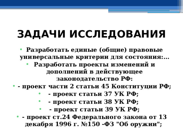 ЗАДАЧИ ИССЛЕДОВАНИЯ Разработать единые (общие) правовые универсальные критерии для состояния:… Разработать проекты изменений и дополнений в действующее законодательство РФ: - проект части 2 статьи 45 Конституции РФ; - проект статьи 37 УК РФ; - проект статьи 38 УК РФ; - проект статьи 39 УК РФ; - проект ст.24 Федерального закона от 13 декабря 1996 г. №150 -ФЗ 