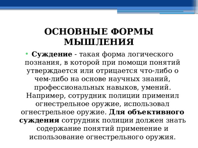 ОСНОВНЫЕ ФОРМЫ МЫШЛЕНИЯ Суждение - такая форма логического познания, в которой при помощи понятий утверждается или отрицается что-либо о чем-либо на основе научных знаний, профессиональных навыков, умений. Например, сотрудник полиции применил огнестрельное оружие, использовал огнестрельное оружие. Для объективного суждения сотрудник полиции должен знать  содержание понятий применение и использование огнестрельного оружия. 