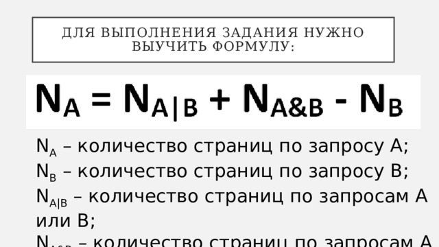 Для выполнения задания нужно выучить формулу: N A – количество страниц по запросу А; N В – количество страниц по запросу В; N A|B – количество страниц по запросам A или В; N A&B – количество страниц по запросам A и В. 