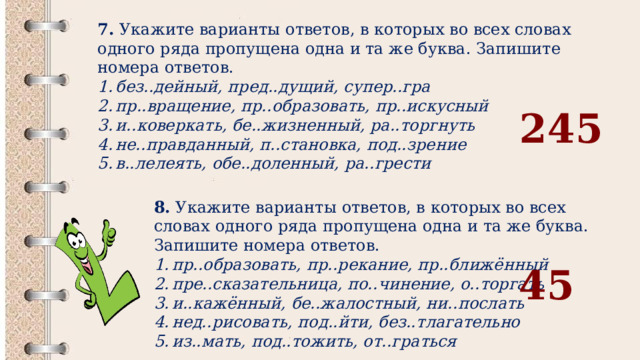 7.  Укажите варианты ответов, в которых во всех словах одного ряда пропущена одна и та же буква. Запишите номера ответов. без..дейный, пред..дущий, супер..гра пр..вращение, пр..образовать, пр..искусный и..коверкать, бе..жизненный, ра..торгнуть не..правданный, п..становка, под..зрение в..лелеять, обе..доленный, ра..грести 245 8.  Укажите варианты ответов, в которых во всех словах одного ряда пропущена одна и та же буква. Запишите номера ответов. пр..образовать, пр..рекание, пр..ближённый пре..сказательница, по..чинение, о..торгать и..кажённый, бе..жалостный, ни..послать нед..рисовать, под..йти, без..тлагательно из..мать, под..тожить, от..граться 45 