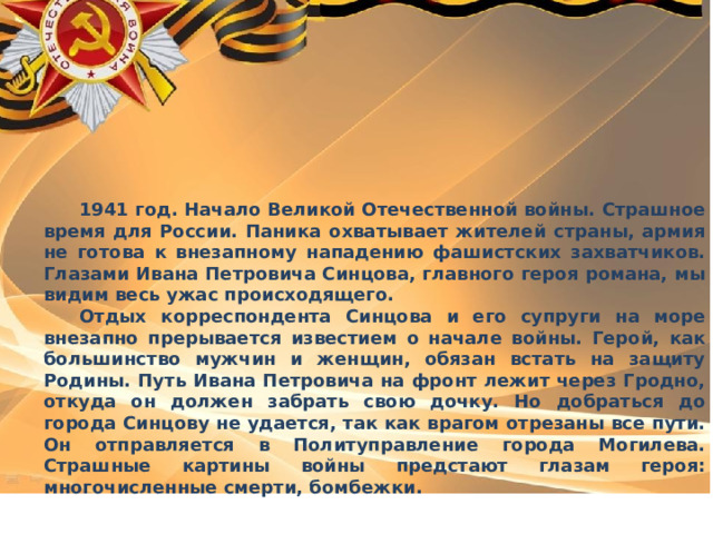  1941 год. Начало Великой Отечественной войны. Страшное время для России. Паника охватывает жителей страны, армия не готова к внезапному нападению фашистских захватчиков. Глазами Ивана Петровича Синцова, главного героя романа, мы видим весь ужас происходящего.  Отдых корреспондента Синцова и его супруги на море внезапно прерывается известием о начале войны. Герой, как большинство мужчин и женщин, обязан встать на защиту Родины. Путь Ивана Петровича на фронт лежит через Гродно, откуда он должен забрать свою дочку. Но добраться до города Синцову не удается, так как врагом отрезаны все пути. Он отправляется в Политуправление города Могилева. Страшные картины войны предстают глазам героя: многочисленные смерти, бомбежки. 