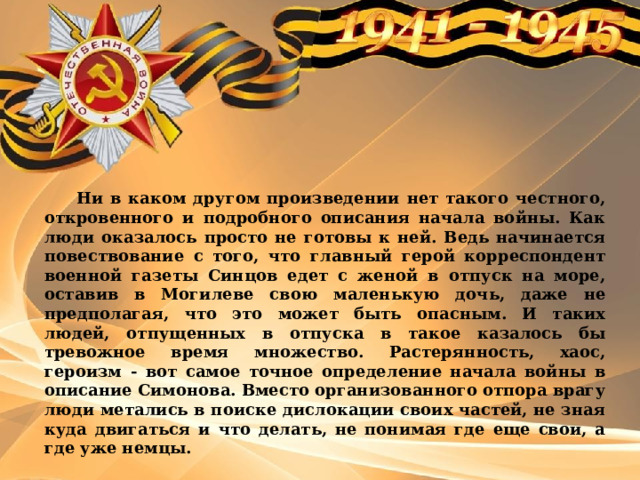  Ни в каком другом произведении нет такого честного, откровенного и подробного описания начала войны. Как люди оказалось просто не готовы к ней. Ведь начинается повествование с того, что главный герой корреспондент военной газеты Синцов едет с женой в отпуск на море, оставив в Могилеве свою маленькую дочь, даже не предполагая, что это может быть опасным. И таких людей, отпущенных в отпуска в такое казалось бы тревожное время множество. Растерянность, хаос, героизм - вот самое точное определение начала войны в описание Симонова. Вместо организованного отпора врагу люди метались в поиске дислокации своих частей, не зная куда двигаться и что делать, не понимая где еще свои, а где уже немцы. 