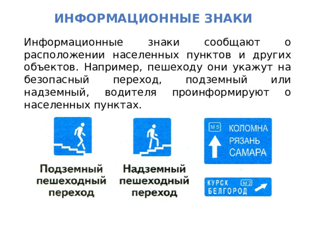 Информационные Знаки Информационные знаки сообщают о расположении населенных пунктов и других объектов. Например, пешеходу они укажут на безопасный переход, подземный или надземный, водителя проинформируют о населенных пунктах. 