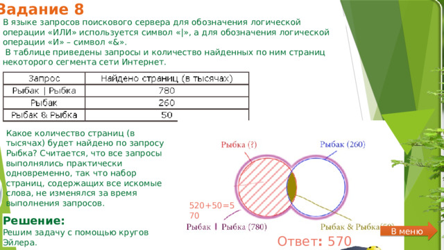 Задание 8 В языке запросов поискового сервера для обозначения логической операции «ИЛИ» используется символ «|», а для обозначения логической операции «И» – символ «&».  В таблице приведены запросы и количество найденных по ним страниц некоторого сегмента сети Интернет. Какое количество страниц (в тысячах) будет найдено по запросу Рыбка? Считается, что все запросы выполнялись практически одновременно, так что набор страниц, содержащих все искомые слова, не изменялся за время выполнения запросов. 520+50=570 Решение:  Решим задачу с помощью кругов Эйлера. В меню Ответ :  570 