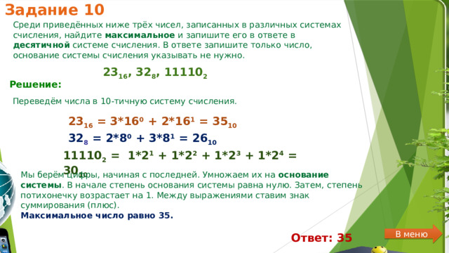 Задание 10 Среди приведённых ниже трёх чисел, записанных в различных системах счисления, найдите максимальное и запишите его в ответе в десятичной системе счисления. В ответе запишите только число, основание системы счисления указывать не нужно. 23 16 , 32 8 , 11110 2 Решение:  Переведём числа в 10-тичную систему счисления. 23 16  = 3*16 0  + 2*16 1  = 35 10 32 8  = 2*8 0  + 3*8 1  = 26 10 11110 2  =  1*2 1  + 1*2 2  + 1*2 3  + 1*2 4  = 30 10 Мы берём цифры, начиная с последней. Умножаем их на  основание системы . В начале степень основания системы равна нулю. Затем, степень потихонечку возрастает на 1. Между выражениями ставим знак суммирования (плюс). Максимальное число равно 35. В меню Ответ: 35 