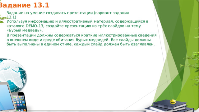 Задание 13.1 Задание на умение создавать презентации (вариант задания 13.1) Используя информацию и иллюстративный материал, содержащийся в каталоге DEMO-13, создайте презентацию из трёх слайдов на тему «Бурый медведь». В презентации должны содержаться краткие иллюстрированные сведения о внешнем виде и среде обитания бурых медведей. Все слайды должны быть выполнены в едином стиле, каждый слайд должен быть озаглавлен. 