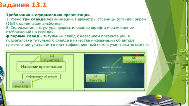 Задание 13.1 24 пункта 24 пункта Требования к оформлению презентации 1. Ровно  три слайда  без анимации. Параметры страницы (слайда): экран (16:9), ориентация альбомная. 2. Содержание, структура, форматирование шрифта и размещение изображений на слайдах: ●  первый слайд  – титульный слайд с названием презентации, в подзаголовке титульного слайда в качестве информации об авторе презентации указывается идентификационный номер участника экзамена; 40 пунктов 40 пунктов 