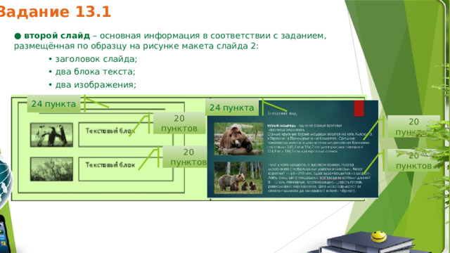 Задание 13.1 24 пункта 24 пункта ●  второй слайд  – основная информация в соответствии с заданием, размещённая по образцу на рисунке макета слайда 2: • заголовок слайда; • два блока текста; • два изображения; 20 пунктов 20 пунктов 20 пунктов 20 пунктов 