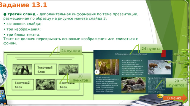 Задание 13.1 ●  третий слайд  – дополнительная информация по теме презентации, размещённая по образцу на рисунке макета слайда 3: • заголовок слайда; • три изображения; • три блока текста. Текст не должен перекрывать основные изображения или сливаться с фоном. 24 пункта 24 пункта 20 пунктов 20 пунктов В меню 